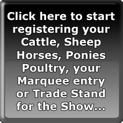 Click here to start registering your Cattle, Sheep Horses, Ponies Poultry, your Marquee entry or Trade Stand for the Show...